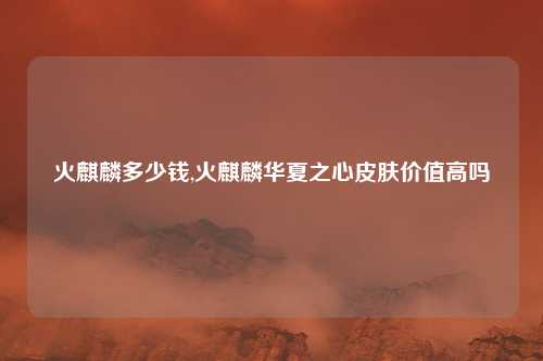 火麒麟多少钱,火麒麟华夏之心皮肤价值高吗