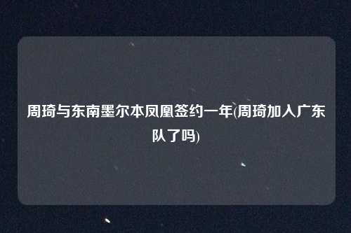 周琦与东南墨尔本凤凰签约一年(周琦加入广东队了吗)