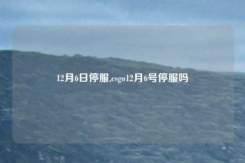 12月6日停服,csgo12月6号停服吗