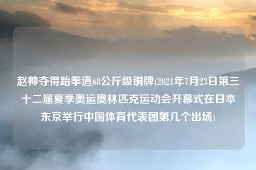 赵帅夺得跆拳道68公斤级铜牌(2021年7月23日第三十二届夏季奥运奥林匹克运动会开幕式在日本东京举行中国体育代表团第几个出场)