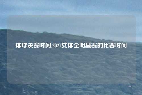 排球决赛时间,2021女排全明星赛的比赛时间