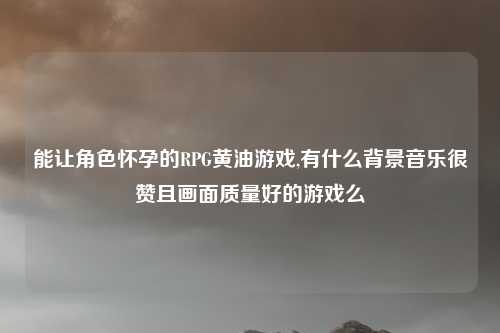 能让角色怀孕的RPG黄油游戏,有什么背景音乐很赞且画面质量好的游戏么
