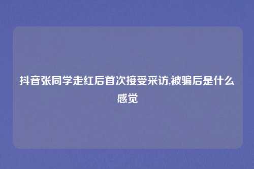 抖音张同学走红后首次接受采访,被骗后是什么感觉