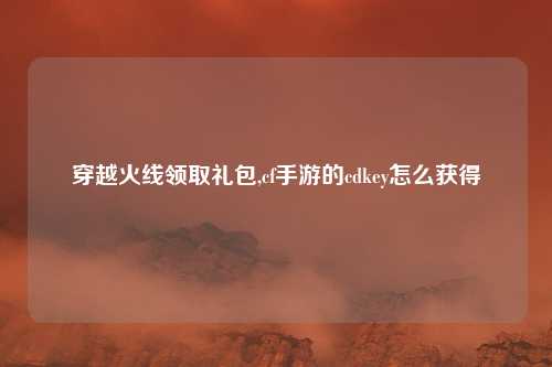 穿越火线领取礼包,cf手游的cdkey怎么获得