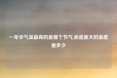 一年中气温最高的是哪个节气,赤道夏天的温度是多少