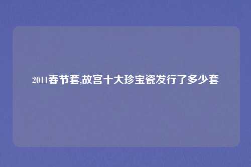 2011春节套,故宫十大珍宝瓷发行了多少套