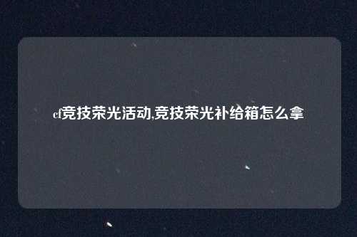 cf竞技荣光活动,竞技荣光补给箱怎么拿