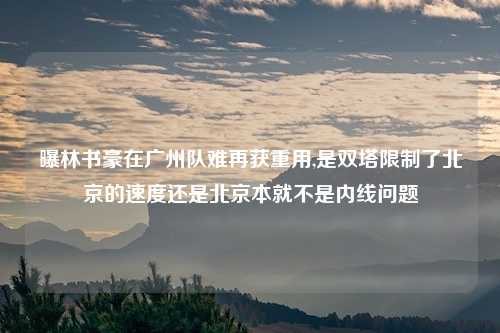 曝林书豪在广州队难再获重用,是双塔限制了北京的速度还是北京本就不是内线问题