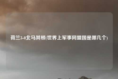 荷兰3-0北马其顿(世界上军事同盟国是哪几个)