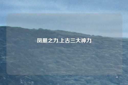凤凰之力,上古三大神力