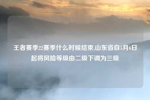 王者赛季22赛季什么时候结束,山东省自5月6日起将风险等级由二级下调为三级