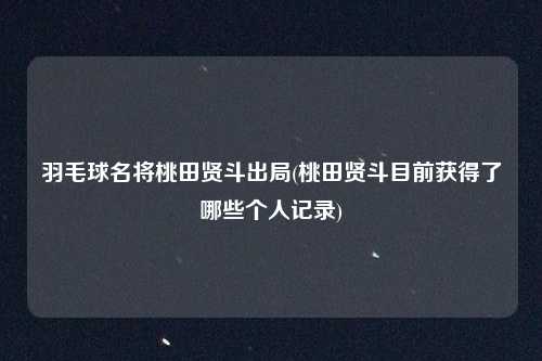 羽毛球名将桃田贤斗出局(桃田贤斗目前获得了哪些个人记录)