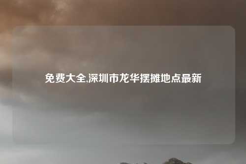 免费大全,深圳市龙华摆摊地点最新
