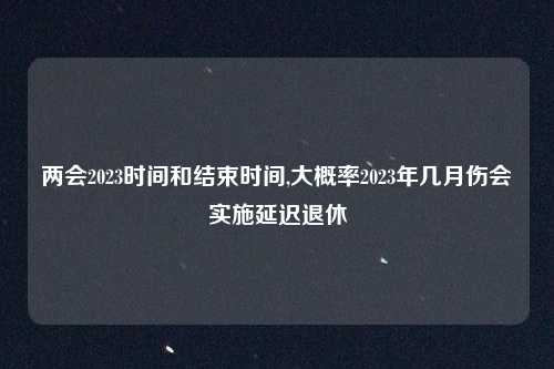 两会2023时间和结束时间,大概率2023年几月伤会实施延迟退休