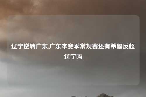 辽宁逆转广东,广东本赛季常规赛还有希望反超辽宁吗