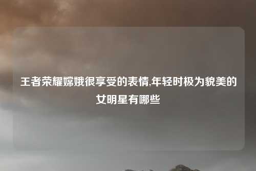 王者荣耀嫦娥很享受的表情,年轻时极为貌美的女明星有哪些