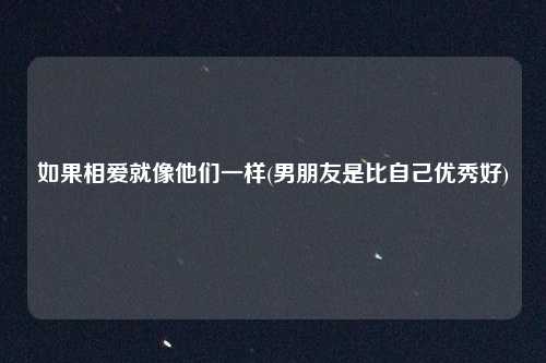 如果相爱就像他们一样(男朋友是比自己优秀好)