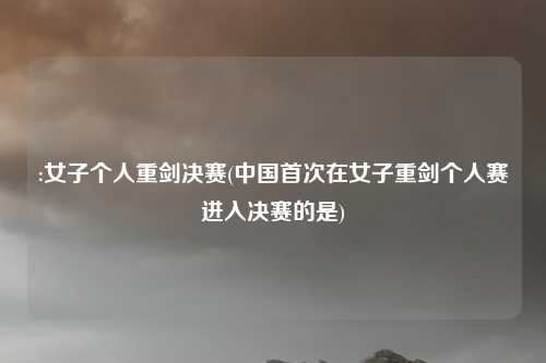 :女子个人重剑决赛(中国首次在女子重剑个人赛进入决赛的是)