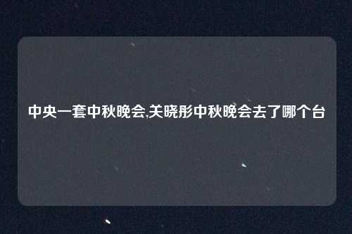 中央一套中秋晚会,关晓彤中秋晚会去了哪个台