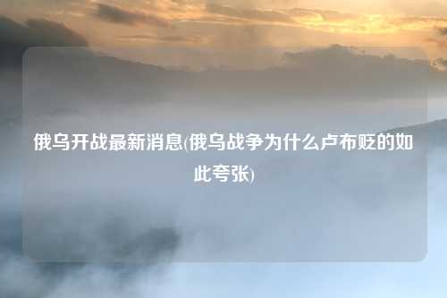 俄乌开战最新消息(俄乌战争为什么卢布贬的如此夸张)