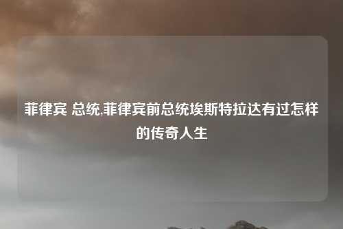 菲律宾 总统,菲律宾前总统埃斯特拉达有过怎样的传奇人生