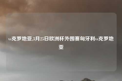 vs克罗地亚,3月25日欧洲杯外围赛匈牙利vs克罗地亚