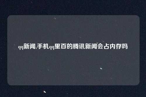 qq新闻,手机qq里百的腾讯新闻会占内存吗