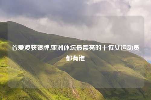 谷爱凌获银牌,亚洲体坛最漂亮的十位女运动员都有谁