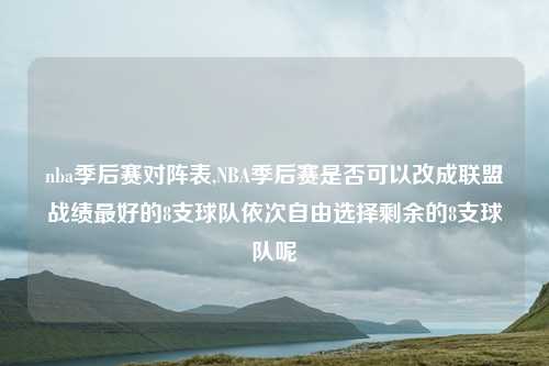 nba季后赛对阵表,NBA季后赛是否可以改成联盟战绩最好的8支球队依次自由选择剩余的8支球队呢