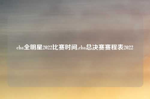 cba全明星2022比赛时间,cba总决赛赛程表2022