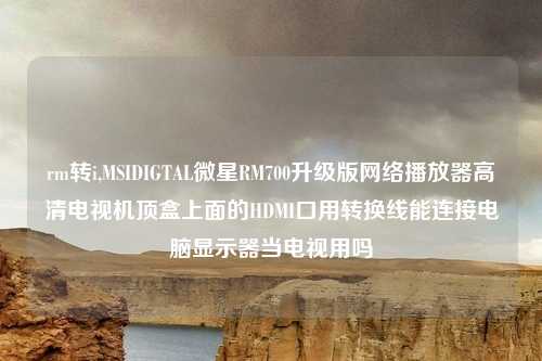 rm转i,MSIDIGTAL微星RM700升级版网络播放器高清电视机顶盒上面的HDMI口用转换线能连接电脑显示器当电视用吗