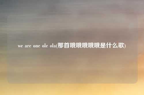 we are one ole ola(那首哦哦哦哦哦是什么歌)