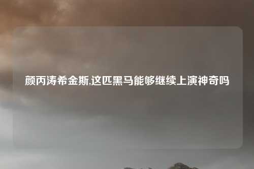 颜丙涛希金斯,这匹黑马能够继续上演神奇吗