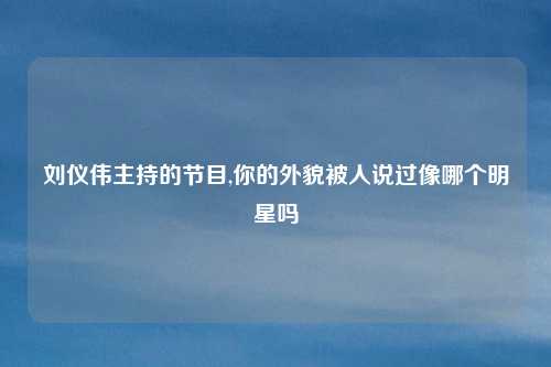 刘仪伟主持的节目,你的外貌被人说过像哪个明星吗