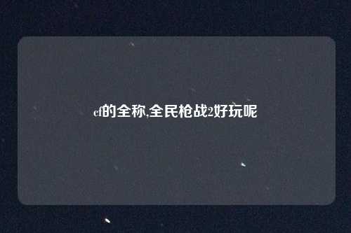 cf的全称,全民枪战2好玩呢