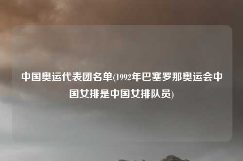 中国奥运代表团名单(1992年巴塞罗那奥运会中国女排是中国女排队员)
