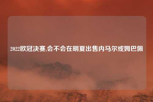 2022欧冠决赛,会不会在明夏出售内马尔或姆巴佩