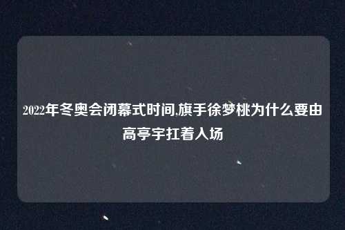 2022年冬奥会闭幕式时间,旗手徐梦桃为什么要由高亭宇扛着入场