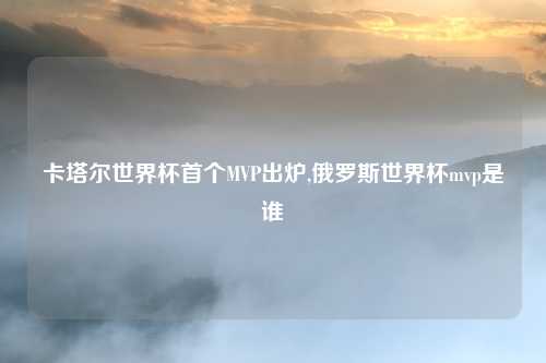 卡塔尔世界杯首个MVP出炉,俄罗斯世界杯mvp是谁