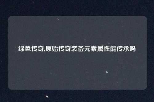 绿色传奇,原始传奇装备元素属性能传承吗