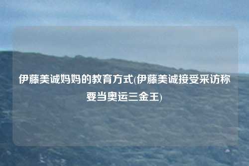 伊藤美诚妈妈的教育方式(伊藤美诚接受采访称要当奥运三金王)