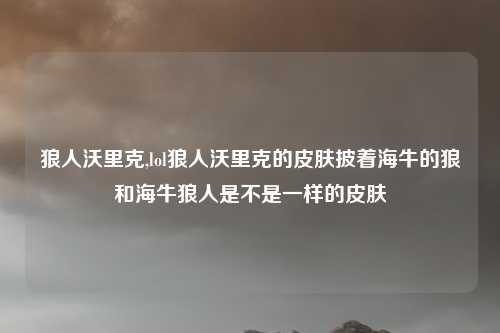 狼人沃里克,lol狼人沃里克的皮肤披着海牛的狼和海牛狼人是不是一样的皮肤