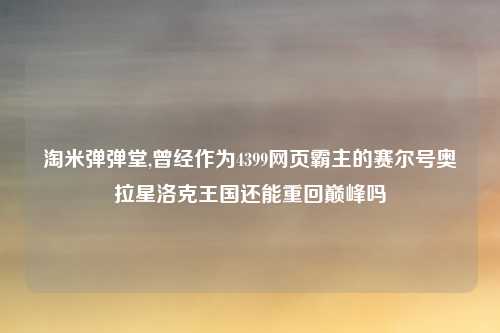 淘米弹弹堂,曾经作为4399网页霸主的赛尔号奥拉星洛克王国还能重回巅峰吗
