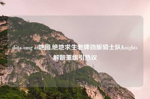 dota omg ai地图,绝地求生老牌劲旅骑士队Knights解散重组引热议