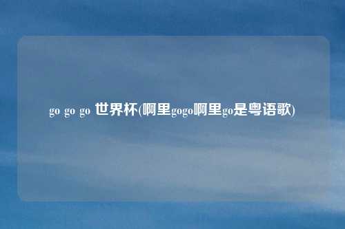 go go go 世界杯(啊里gogo啊里go是粤语歌)