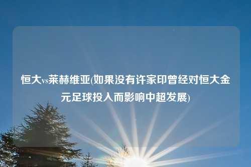 恒大vs莱赫维亚(如果没有许家印曾经对恒大金元足球投入而影响中超发展)