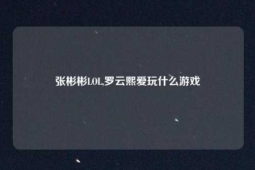 张彬彬LOL,罗云熙爱玩什么游戏