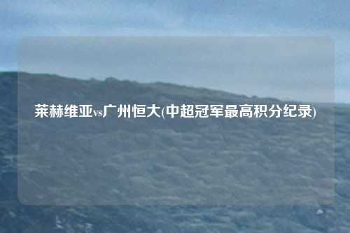 莱赫维亚vs广州恒大(中超冠军最高积分纪录)