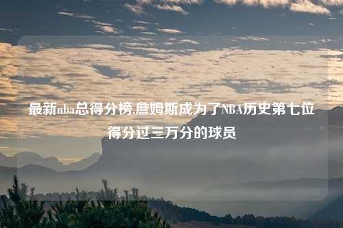 最新nba总得分榜,詹姆斯成为了NBA历史第七位得分过三万分的球员