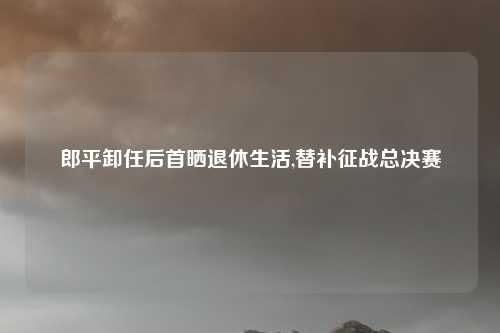 郎平卸任后首晒退休生活,替补征战总决赛